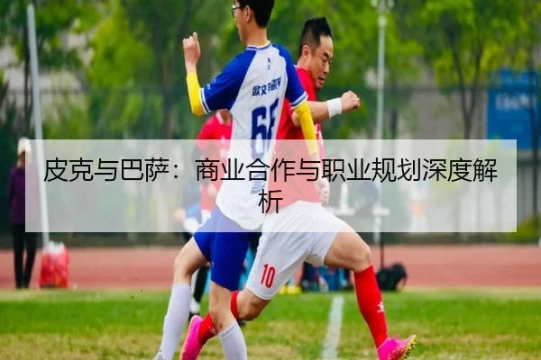 皮克与巴萨：商业合作与职业规划深度解析